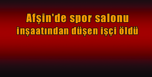 Afşin’de spor salonu inşaatından düşen işçi öldü