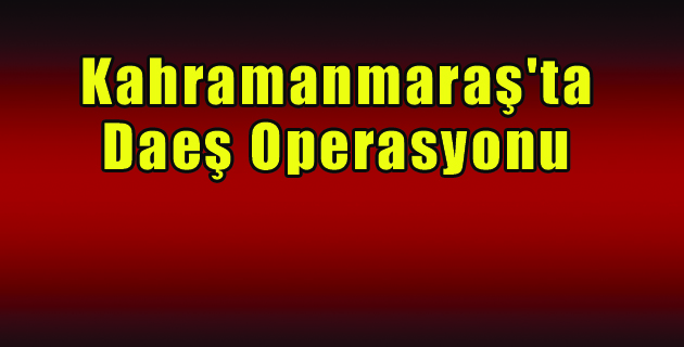 Kahramanmaraş’ta Daeş Operasyonu