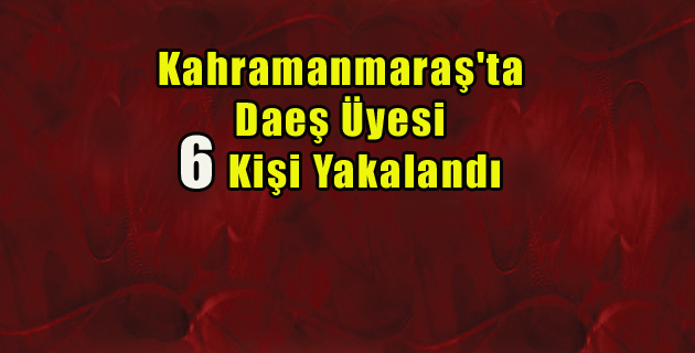 Kahramanmaraş’ta Daeş Üyesi 6 Kişi Yakalandı
