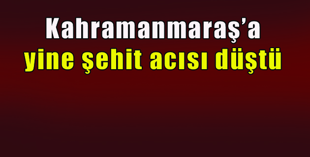 Kahramanmaraş’a yine şehit acısı düştü