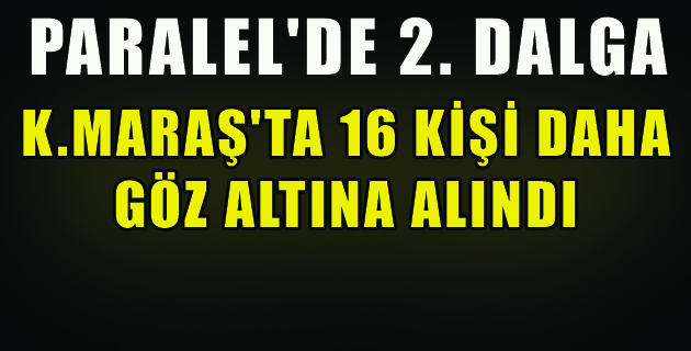 K.MARAŞ’TA 16 KİŞİ DAHA GÖZ ALTINA ALINDI
