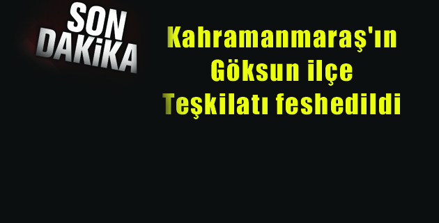 Kahramanmaraş’ın Göksun ilçe teşkilatı feshedildi