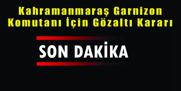 Kahramanmaraş Garnizon Komutanı İçin Gözaltı Kararı