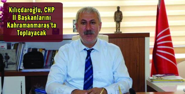 Kılıçdaroğlu, CHP İl Başkanlarını Kahramanmaraş’ta Toplayacak