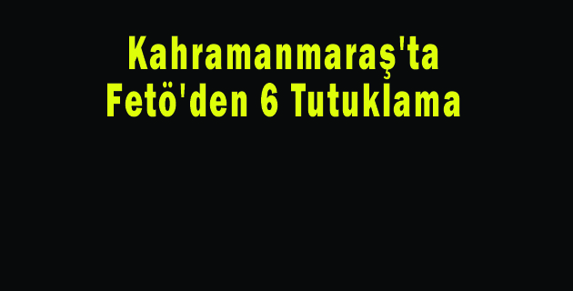 Kahramanmaraş’ta Fetö’den 6 Tutuklama