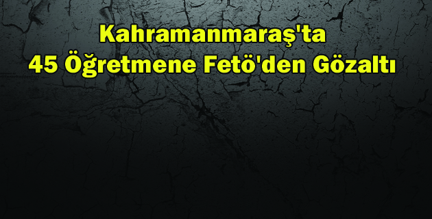 Kahramanmaraş’ta 45 Öğretmene Fetö’den Gözaltı