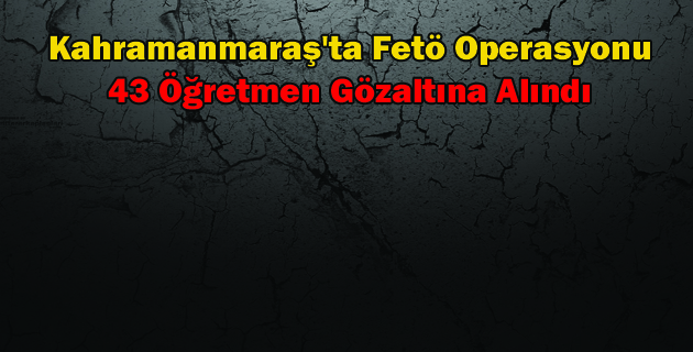 Kahramanmaraş’ta Fetö Operasyonu 43 Öğretmen Gözaltına Alındı