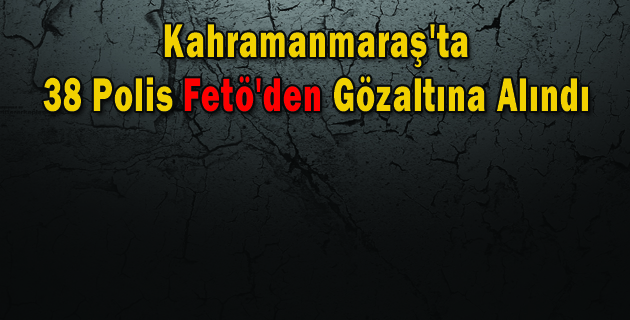 Kahramanmaraş’ta 38 Polis Fetö’den Gözaltına Alındı