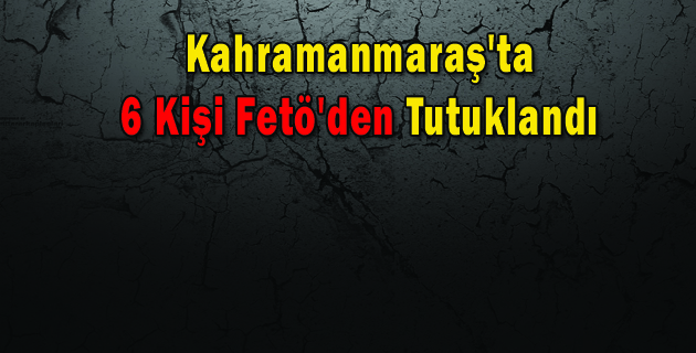 Kahramanmaraş’ta 6 Kişi Fetö’den Tutuklandı
