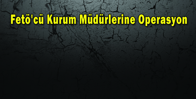 Fetö’cü Kurum Müdürlerine Operasyon