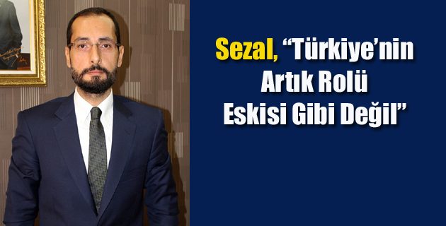 Sezal, “Türkiye’nin Artık Rolü Eskisi Gibi Değil”