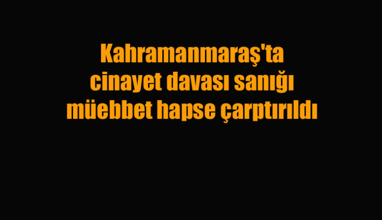 Kahramanmaraş’ta cinayet davası sanığı müebbet hapse çarptırıldı