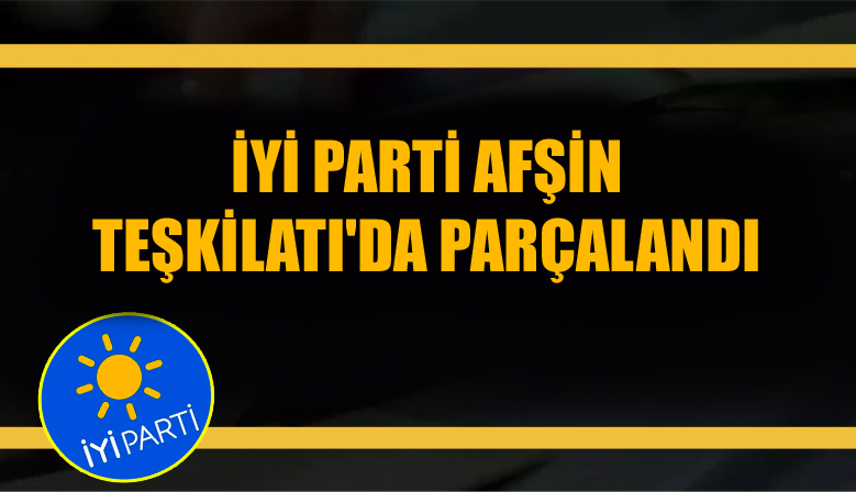 İYİ PARTİ AFŞİN TEŞKİLATI’DA PARÇALANDI