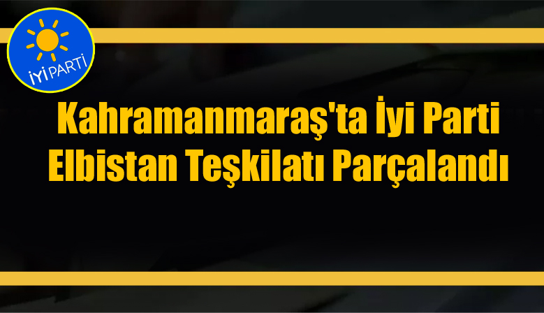 İYİ PARTİ ELBİSTAN TEŞKİLATI PARÇALANDI